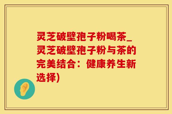 灵芝破壁孢子粉喝茶_灵芝破壁孢子粉与茶的完美结合:健康养生新选择) 灵芝破壁孢子粉喝茶_灵芝破壁孢子粉与茶的完美结合:健康养生新选择)