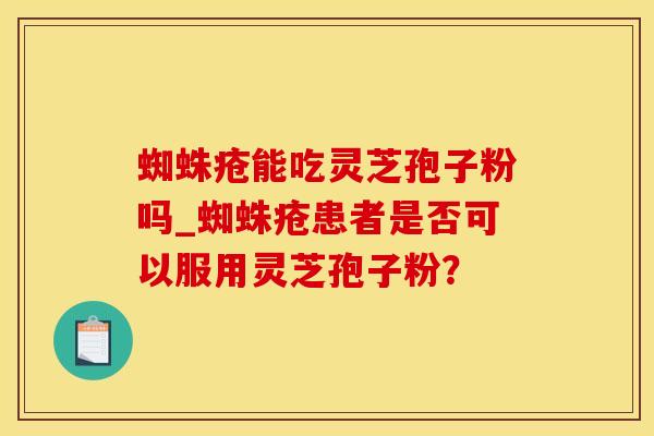蜘蛛疮能吃灵芝孢子粉吗_蜘蛛疮患者是否可以服用灵芝孢子粉？