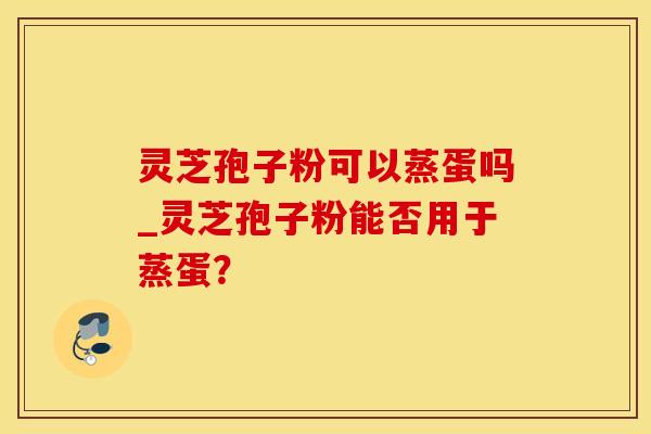 灵芝孢子粉可以蒸蛋吗_灵芝孢子粉能否用于蒸蛋？