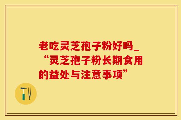 老吃灵芝孢子粉好吗_“灵芝孢子粉长期食用的益处与注意事项”