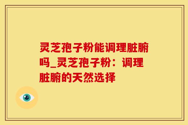 灵芝孢子粉能调理脏腑吗_灵芝孢子粉：调理脏腑的天然选择