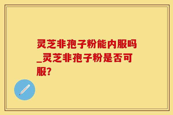 灵芝非孢子粉能内服吗_灵芝非孢子粉是否可服？