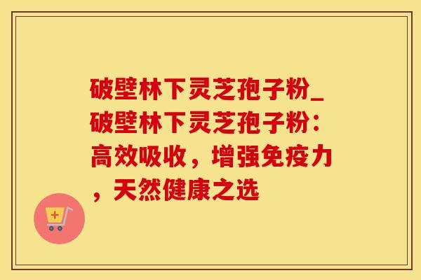 破壁林下灵芝孢子粉_破壁林下灵芝孢子粉：高效吸收，增强免疫力，天然健康之选