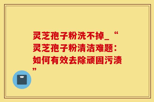 灵芝孢子粉洗不掉_“灵芝孢子粉清洁难题：如何有效去除顽固污渍”
