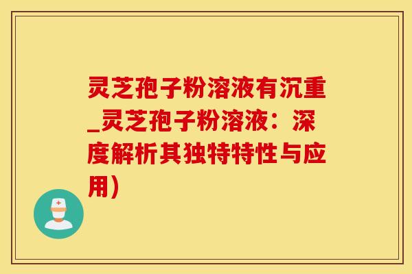 灵芝孢子粉溶液有沉重_灵芝孢子粉溶液：深度解析其独特特性与应用)