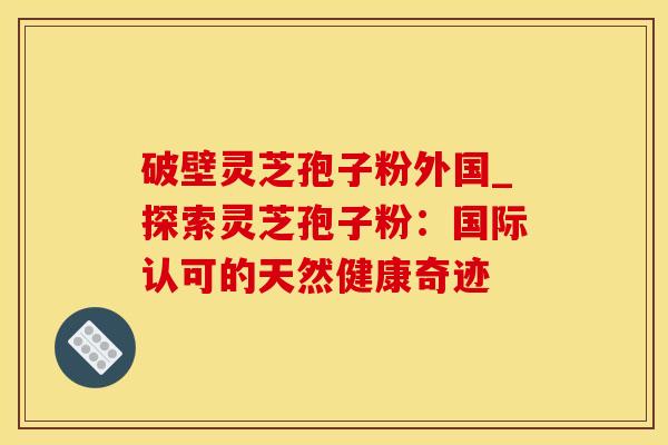 破壁灵芝孢子粉外国_探索灵芝孢子粉：国际认可的天然健康奇迹