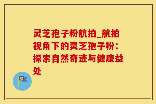 灵芝孢子粉航拍_航拍视角下的灵芝孢子粉：探索自然奇迹与健康益处