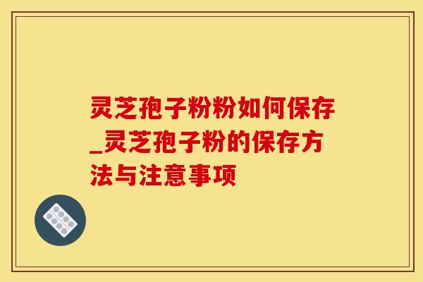 灵芝孢子粉粉如何保存_灵芝孢子粉的保存方法与注意事项