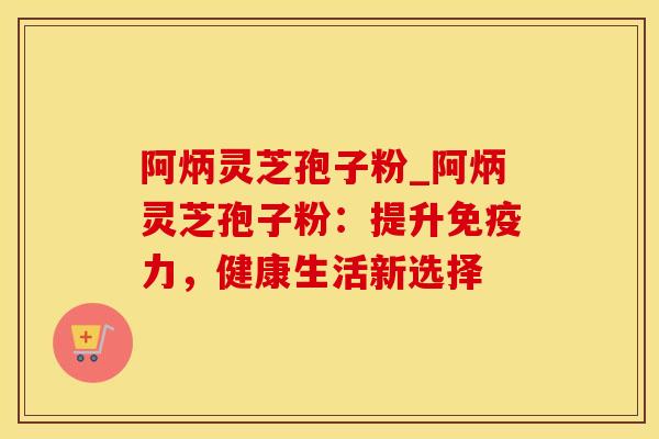 阿炳灵芝孢子粉_阿炳灵芝孢子粉：提升免疫力，健康生活新选择