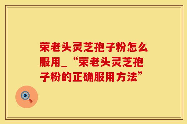 荣老头灵芝孢子粉怎么服用_“荣老头灵芝孢子粉的正确服用方法”