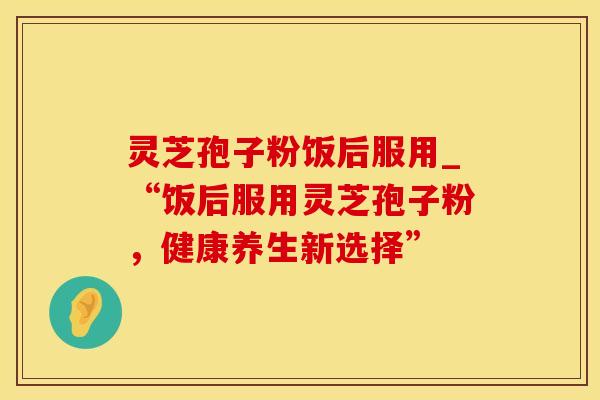 灵芝孢子粉饭后服用_“饭后服用灵芝孢子粉，健康养生新选择”