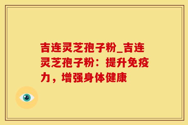 吉连灵芝孢子粉_吉连灵芝孢子粉：提升免疫力，增强身体健康