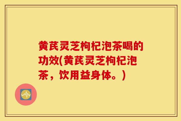 黄芪灵芝枸杞泡茶喝的功效(黄芪灵芝枸杞泡茶，饮用益身体。)