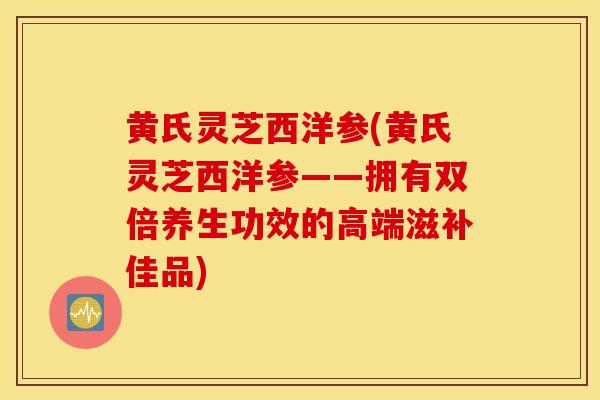 黄氏灵芝西洋参(黄氏灵芝西洋参——拥有双倍养生功效的高端滋补佳品)