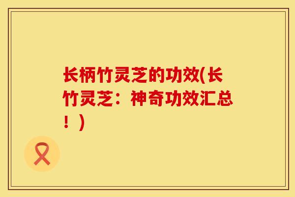 长柄竹灵芝的功效(长竹灵芝：神奇功效汇总！)