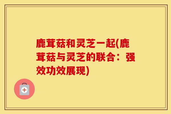 鹿茸菇和灵芝一起(鹿茸菇与灵芝的联合：强效功效展现)