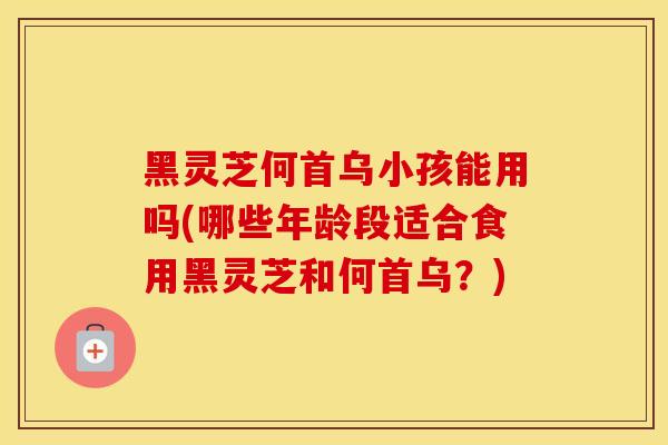 黑灵芝何首乌小孩能用吗(哪些年龄段适合食用黑灵芝和何首乌？)