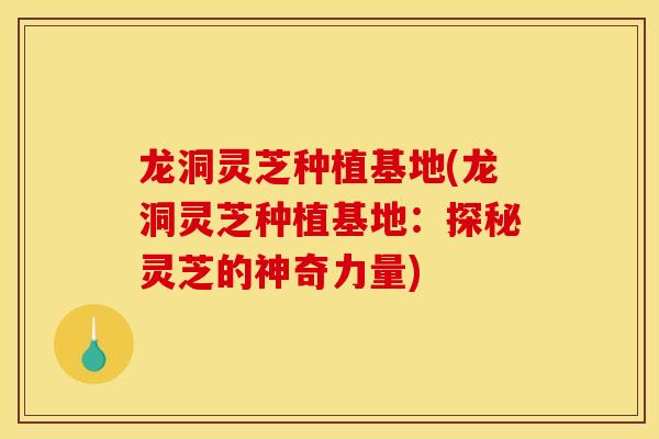 龙洞灵芝种植基地(龙洞灵芝种植基地：探秘灵芝的神奇力量)