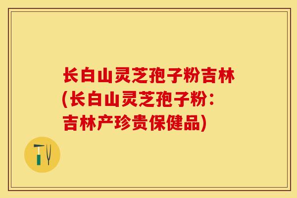 长白山灵芝孢子粉吉林(长白山灵芝孢子粉：吉林产珍贵保健品)