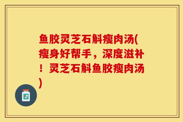 鱼胶灵芝石斛瘦肉汤(瘦身好帮手，深度滋补！灵芝石斛鱼胶瘦肉汤)