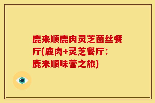 鹿来顺鹿肉灵芝菌丝餐厅(鹿肉+灵芝餐厅:鹿来顺味蕾之旅) 鹿来顺鹿肉灵芝菌丝餐厅(鹿肉+灵芝餐厅:鹿来顺味蕾之旅)