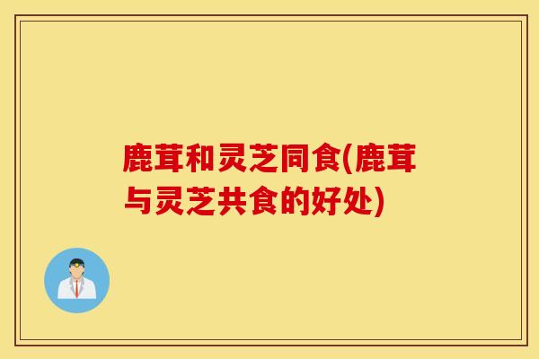 鹿茸和灵芝同食(鹿茸与灵芝共食的好处)