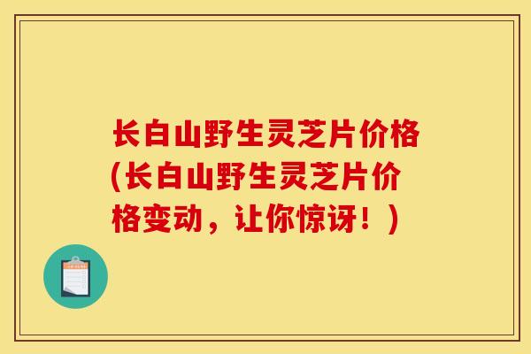 长白山野生灵芝片价格(长白山野生灵芝片价格变动，让你惊讶！)