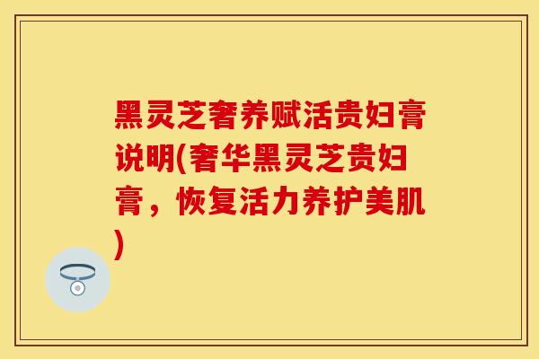 黑灵芝奢养赋活贵妇膏说明(奢华黑灵芝贵妇膏，恢复活力养护美肌)