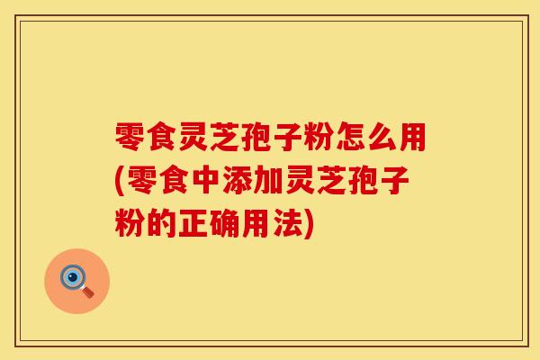 零食灵芝孢子粉怎么用(零食中添加灵芝孢子粉的正确用法)