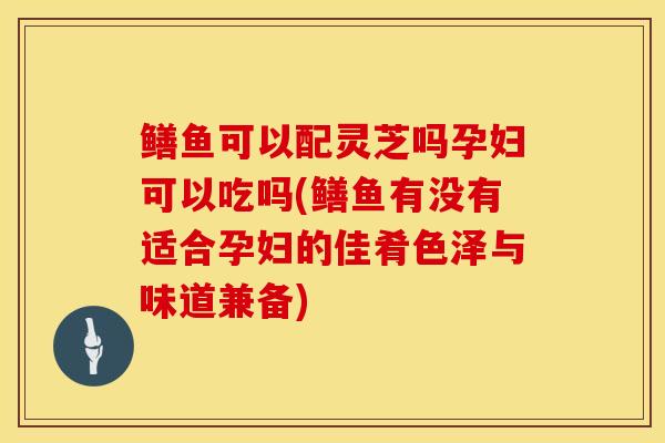 鳝鱼可以配灵芝吗孕妇可以吃吗(鳝鱼有没有适合孕妇的佳肴色泽与味道兼备)