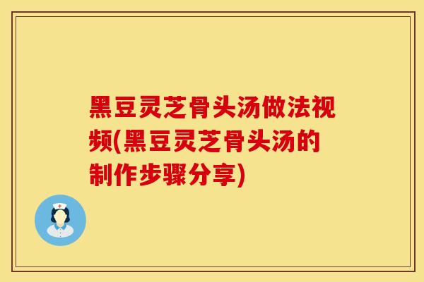 黑豆灵芝骨头汤做法视频(黑豆灵芝骨头汤的制作步骤分享)