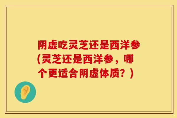 阴虚吃灵芝还是西洋参(灵芝还是西洋参，哪个更适合阴虚体质？)