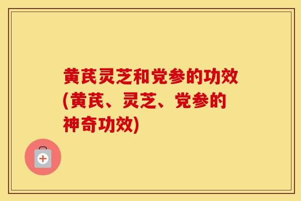 黄芪灵芝和党参的功效(黄芪、灵芝、党参的神奇功效)