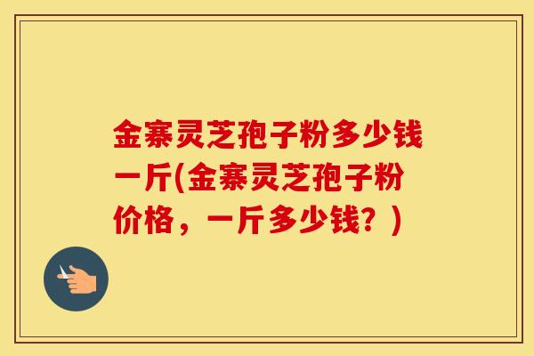 金寨灵芝孢子粉多少钱一斤(金寨灵芝孢子粉价格，一斤多少钱？)