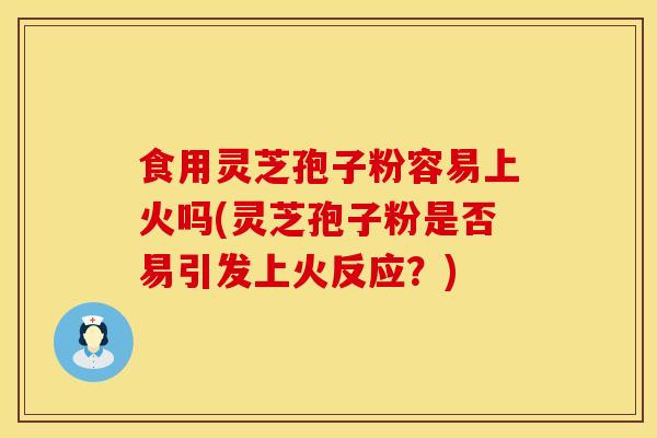 食用灵芝孢子粉容易上火吗(灵芝孢子粉是否易引发上火反应？)