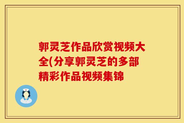 郭灵芝作品欣赏视频大全(分享郭灵芝的多部精彩作品视频集锦