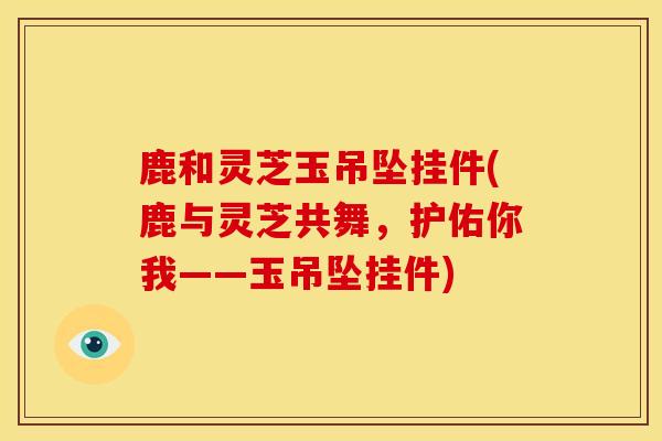 鹿和灵芝玉吊坠挂件(鹿与灵芝共舞，护佑你我——玉吊坠挂件)