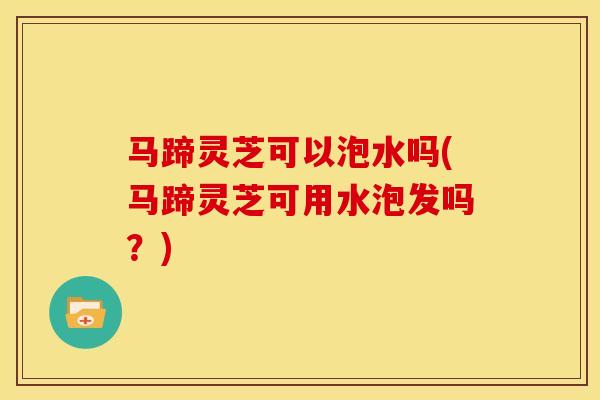 马蹄灵芝可以泡水吗(马蹄灵芝可用水泡发吗？)