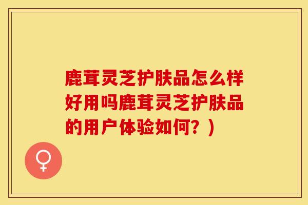 鹿茸灵芝护肤品怎么样好用吗鹿茸灵芝护肤品的用户体验如何？)