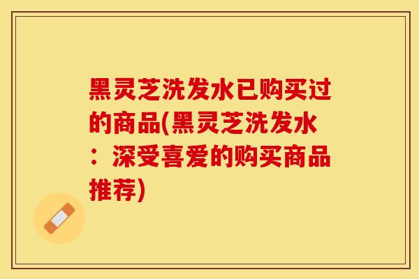 黑灵芝洗发水已购买过的商品(黑灵芝洗发水：深受喜爱的购买商品推荐)