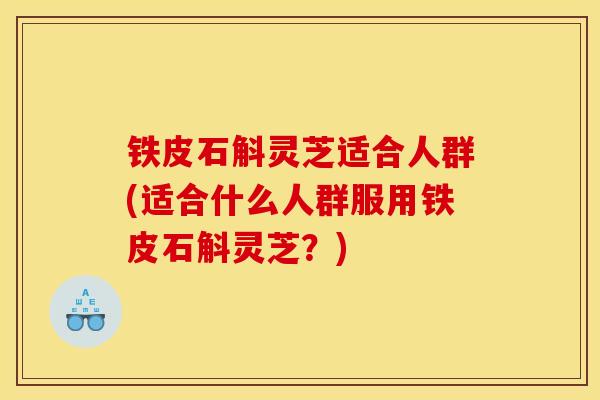 铁皮石斛灵芝适合人群(适合什么人群服用铁皮石斛灵芝？)