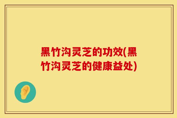 黑竹沟灵芝的功效(黑竹沟灵芝的健康益处)