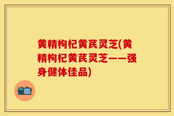黄精枸杞黄芪灵芝(黄精枸杞黄芪灵芝——强身健体佳品)