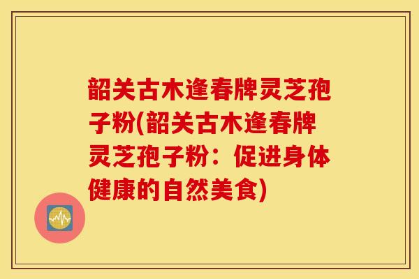 韶关古木逢春牌灵芝孢子粉(韶关古木逢春牌灵芝孢子粉：促进身体健康的自然美食)