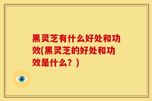 黑灵芝有什么好处和功效(黑灵芝的好处和功效是什么？)