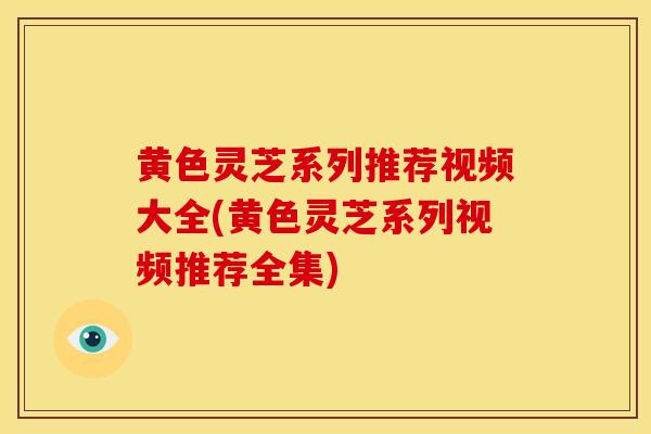 黄色灵芝系列推荐视频大全(黄色灵芝系列视频推荐全集)