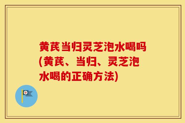 黄芪当归灵芝泡水喝吗(黄芪、当归、灵芝泡水喝的正确方法)