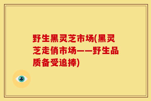 野生黑灵芝市场(黑灵芝走俏市场——野生品质备受追捧)