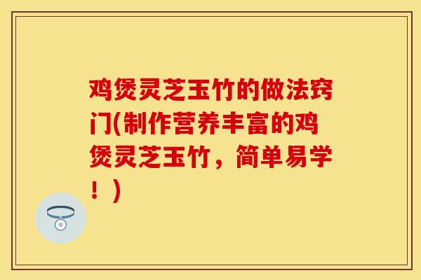 鸡煲灵芝玉竹的做法窍门(制作营养丰富的鸡煲灵芝玉竹，简单易学！)