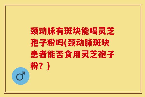 颈动脉有斑块能喝灵芝孢子粉吗(颈动脉斑块患者能否食用灵芝孢子粉？)